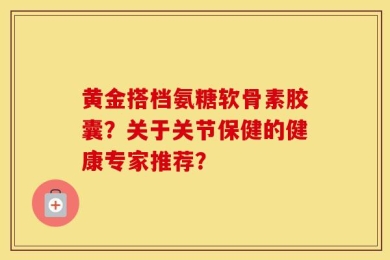 黄金搭档氨糖软骨素胶囊？关于关节保健的健康专家推荐？