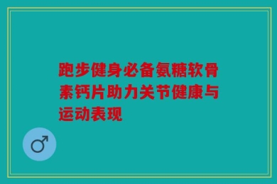 跑步健身必备氨糖软骨素钙片助力关节健康与运动表现