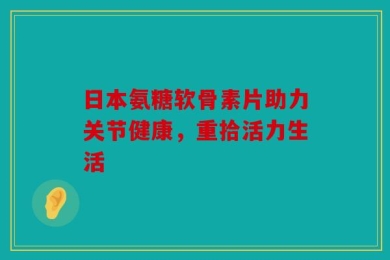 日本氨糖软骨素片助力关节健康，重拾活力生活