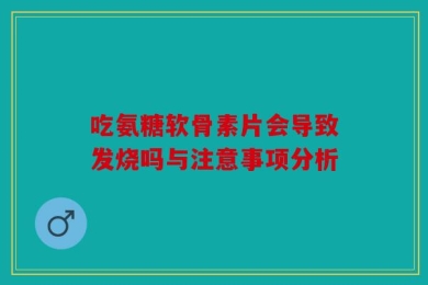 吃氨糖软骨素片会导致发烧吗与注意事项分析