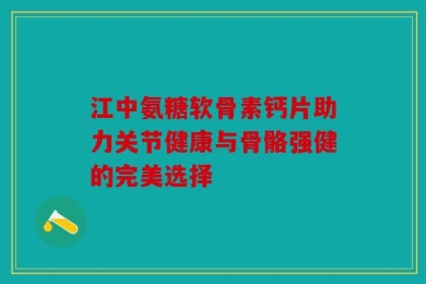 江中氨糖软骨素钙片助力关节健康与骨骼强健的完美选择
