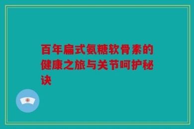 百年扁式氨糖软骨素的健康之旅与关节呵护秘诀