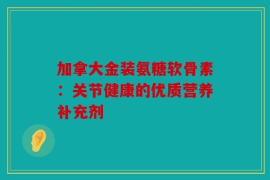 加拿大金装氨糖软骨素：关节健康的优质营养补充剂