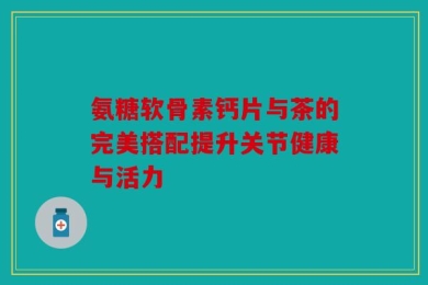 氨糖软骨素钙片与茶的完美搭配提升关节健康与活力