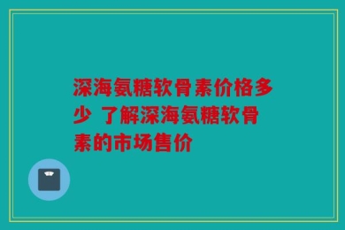 深海氨糖软骨素价格多少 了解深海氨糖软骨素的市场售价