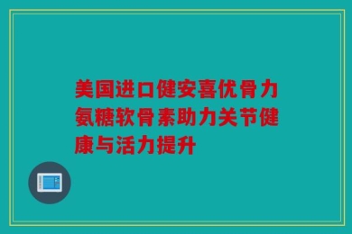 美国进口健安喜优骨力氨糖软骨素助力关节健康与活力提升