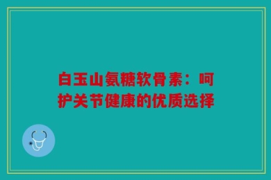 白玉山氨糖软骨素：呵护关节健康的优质选择