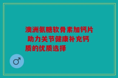 澳洲氨糖软骨素加钙片 助力关节健康补充钙质的优质选择