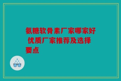 氨糖软骨素厂家哪家好 优质厂家推荐及选择要点