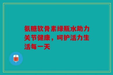 氨糖软骨素绿瓶水助力关节健康，呵护活力生活每一天