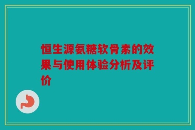 恒生源氨糖软骨素的效果与使用体验分析及评价