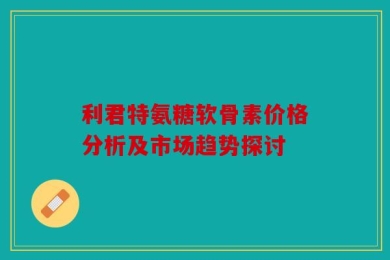 利君特氨糖软骨素价格分析及市场趋势探讨