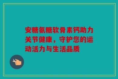 安糖氨糖软骨素钙助力关节健康，守护您的运动活力与生活品质