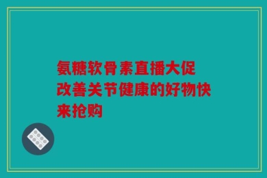 氨糖软骨素直播大促 改善关节健康的好物快来抢购