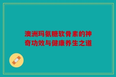 澳洲玛氨糖软骨素的神奇功效与健康养生之道