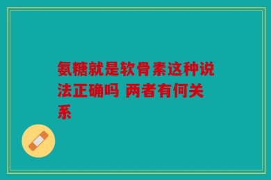 氨糖就是软骨素这种说法正确吗 两者有何关系
