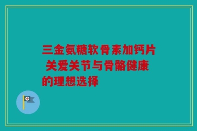 三金氨糖软骨素加钙片 关爱关节与骨骼健康的理想选择