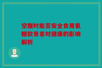 空腹时能否安全食用氨糖软骨素对健康的影响解析