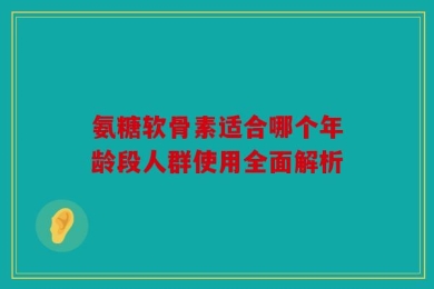 氨糖软骨素适合哪个年龄段人群使用全面解析