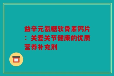 益辛元氨糖软骨素钙片：关爱关节健康的优质营养补充剂