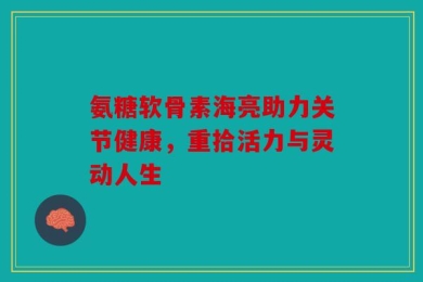氨糖软骨素海亮助力关节健康，重拾活力与灵动人生