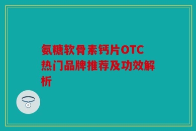 氨糖软骨素钙片OTC热门品牌推荐及功效解析