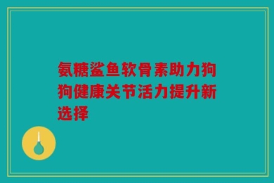 氨糖鲨鱼软骨素助力狗狗健康关节活力提升新选择