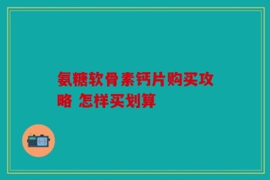 氨糖软骨素钙片购买攻略 怎样买划算