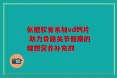 氨糖软骨素加vd钙片 助力骨骼关节健康的理想营养补充剂