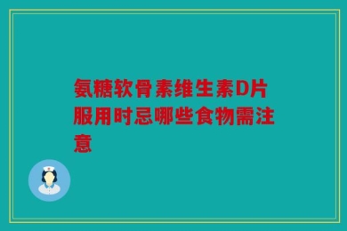 氨糖软骨素维生素D片服用时忌哪些食物需注意