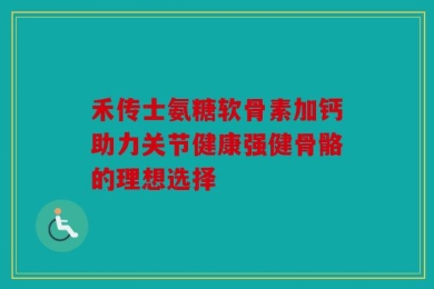 禾传士氨糖软骨素加钙助力关节健康强健骨骼的理想选择