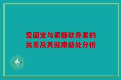 爱固宝与氨糖软骨素的关系及其健康益处分析