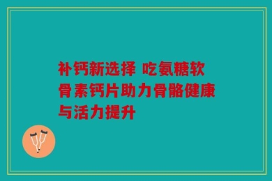 补钙新选择 吃氨糖软骨素钙片助力骨骼健康与活力提升