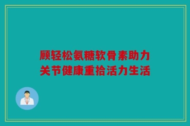 顾轻松氨糖软骨素助力关节健康重拾活力生活