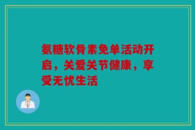 氨糖软骨素免单活动开启，关爱关节健康，享受无忧生活