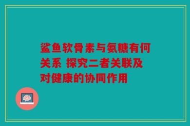 鲨鱼软骨素与氨糖有何关系 探究二者关联及对健康的协同作用