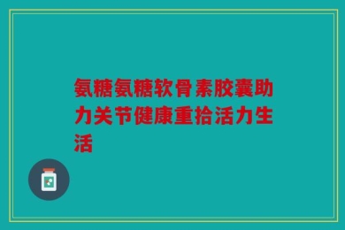 氨糖氨糖软骨素胶囊助力关节健康重拾活力生活