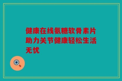健康在线氨糖软骨素片助力关节健康轻松生活无忧