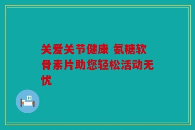 关爱关节健康 氨糖软骨素片助您轻松活动无忧