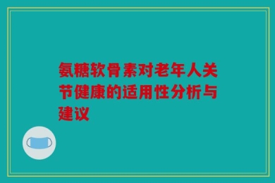 氨糖软骨素对老年人关节健康的适用性分析与建议