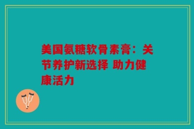 美国氨糖软骨素膏：关节养护新选择 助力健康活力