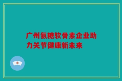 广州氨糖软骨素企业助力关节健康新未来