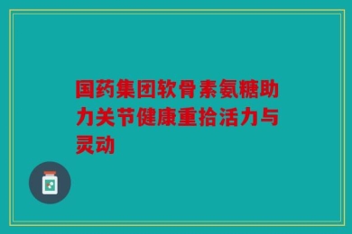 国药集团软骨素氨糖助力关节健康重拾活力与灵动