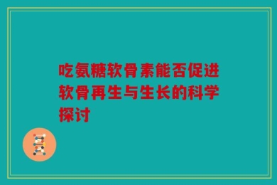 吃氨糖软骨素能否促进软骨再生与生长的科学探讨