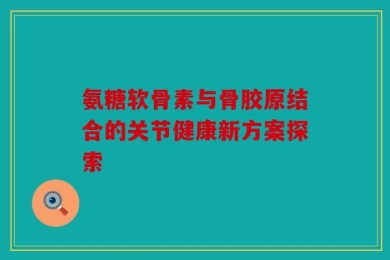 氨糖软骨素与骨胶原结合的关节健康新方案探索