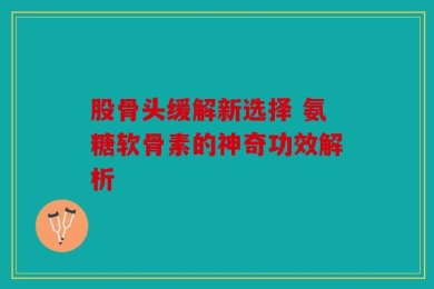股骨头缓解新选择 氨糖软骨素的神奇功效解析