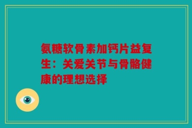 氨糖软骨素加钙片益复生：关爱关节与骨骼健康的理想选择