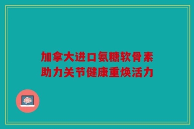 加拿大进口氨糖软骨素助力关节健康重焕活力