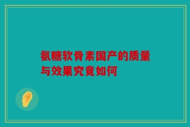 氨糖软骨素国产的质量与效果究竟如何