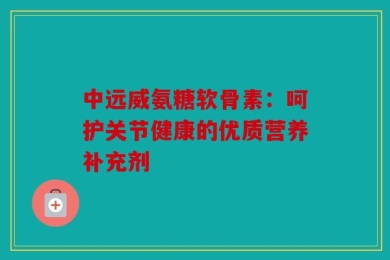 中远威氨糖软骨素：呵护关节健康的优质营养补充剂